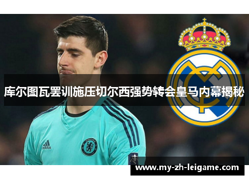 库尔图瓦罢训施压切尔西强势转会皇马内幕揭秘 库尔图瓦罢训施压切尔西强势转会皇马内幕揭秘